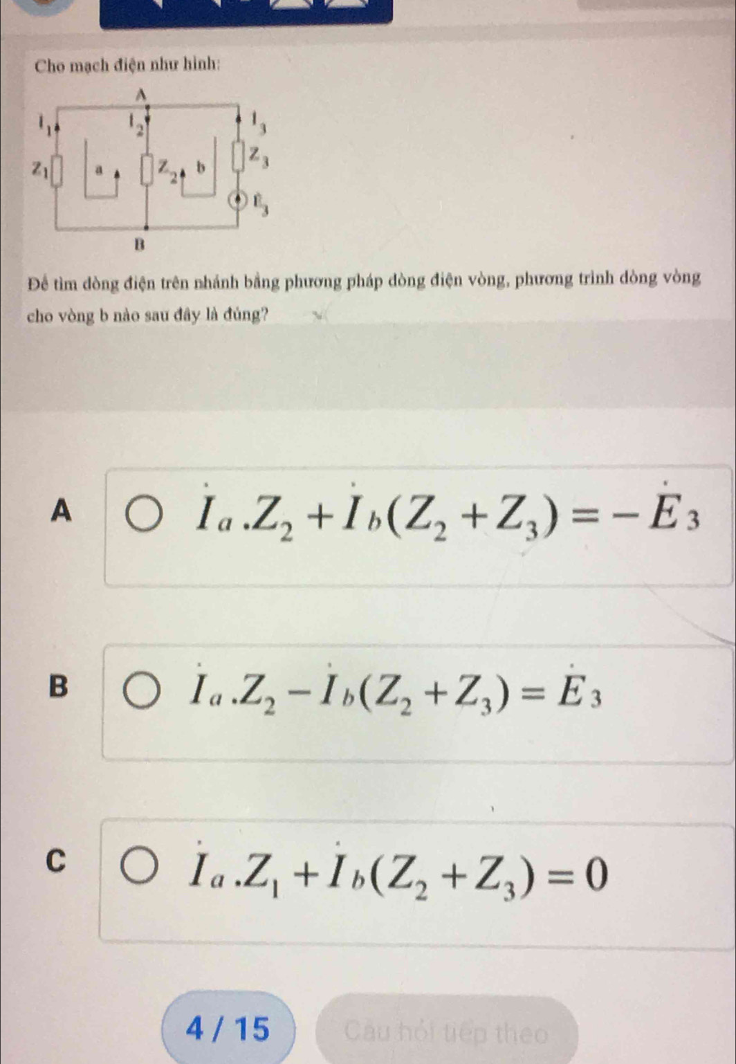 Cho mạch điện như hình:
Để tìm đòng điện trên nhánh bằng phương pháp dòng điện vòng, phương trình dòng vòng
cho vòng b nào sau đây là đúng?
A
I_a.Z_2+I_b(Z_2+Z_3)=-E_3
B
I_a.Z_2-I_b(Z_2+Z_3)=E_3
C
I_a.Z_1+I_b(Z_2+Z_3)=0
4 / 15 Câu hỏi tiếp theo
