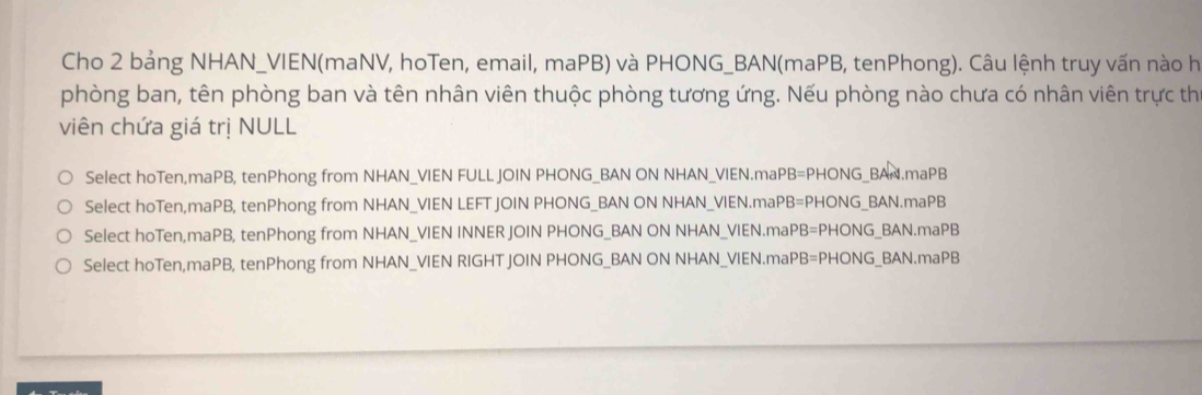 Cho 2 bảng NHAN_VIEN(maNV, hoTen, email, maPB) và PHONG_BAN(maPB, tenPhong). Câu lệnh truy vấn nào h
phòng ban, tên phòng ban và tên nhân viên thuộc phòng tương ứng. Nếu phòng nào chưa có nhân viên trực th
viên chứa giá trị NULL
Select hoTen,maPB, tenPhong from NHAN_VIEN FULL JOIN PHONG_BAN ON NHAN_VIEN.maPB=PHONG_BAN.maPB
Select hoTen,maPB, tenPhong from NHAN_VIEN LEFT JOIN PHONG_BAN ON NHAN_VIEN.maPB=PHONG_BAN.maPB
Select hoTen,maPB, tenPhong from NHAN_VIEN INNER JOIN PHONG_BAN ON NHAN_VIEN.maPB=PHONG_BAN.maPB
Select hoTen,maPB, tenPhong from NHAN_VIEN RIGHT JOIN PHONG_BAN ON NHAN_VIEN.maPB=PHONG_BAN.maPB