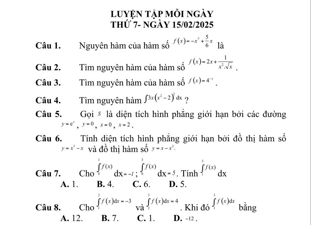 luyỆn tập mỗi ngày
thứ 7- ngày 15/02/2025
Câu 1. Nguyên hàm của hàm số f(x)=-x^7+ 5/6 x là
Câu 2. Tìm nguyên hàm của hàm shat 0endarray f(x)=2x+ 1/x^2.sqrt(x) .
Câu 3. Tìm nguyên hàm của hàm số f(x)=4^(-x). 
Câu 4. Tìm nguyên hàm ∈t 3x(x^2-2)^2dx ?
Câu 5. Gọi § là diện tích hình phẳng giới hạn bởi các đường
y=e^x, y=0, x=0, x=2. 
Câu 6. Tính diện tích hình phẳng giới hạn bởi đồ thị hàm số
y=x^3-x và đồ thị hàm số y=x-x^2. 
Câu 7. Cho ∈tlimits _0^1f(x)dx=-1; ∈tlimits _0^3f(x)dx=5. Tính ∈tlimits _1^3f(x)dx
A. 1. B. 4. C. 6. D. 5.
Câu 8. Cho ∈tlimits _1^2f(x)dx=-3 và ∈tlimits _2^3f(x)dx=4. Khi đó ∈tlimits _1^3f(x)dx bằng
A. 12. B. 7. C. 1. D. -12.