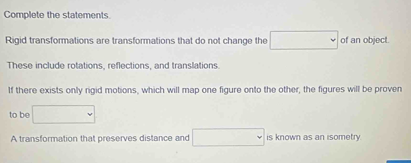 Complete the statements. 
Rigid transformations are transformations that do not change the □ of an object. 
These include rotations, reflections, and translations. 
If there exists only rigid motions, which will map one figure onto the other, the figures will be proven 
to be □
A transformation that preserves distance and □ is known as an isometry.