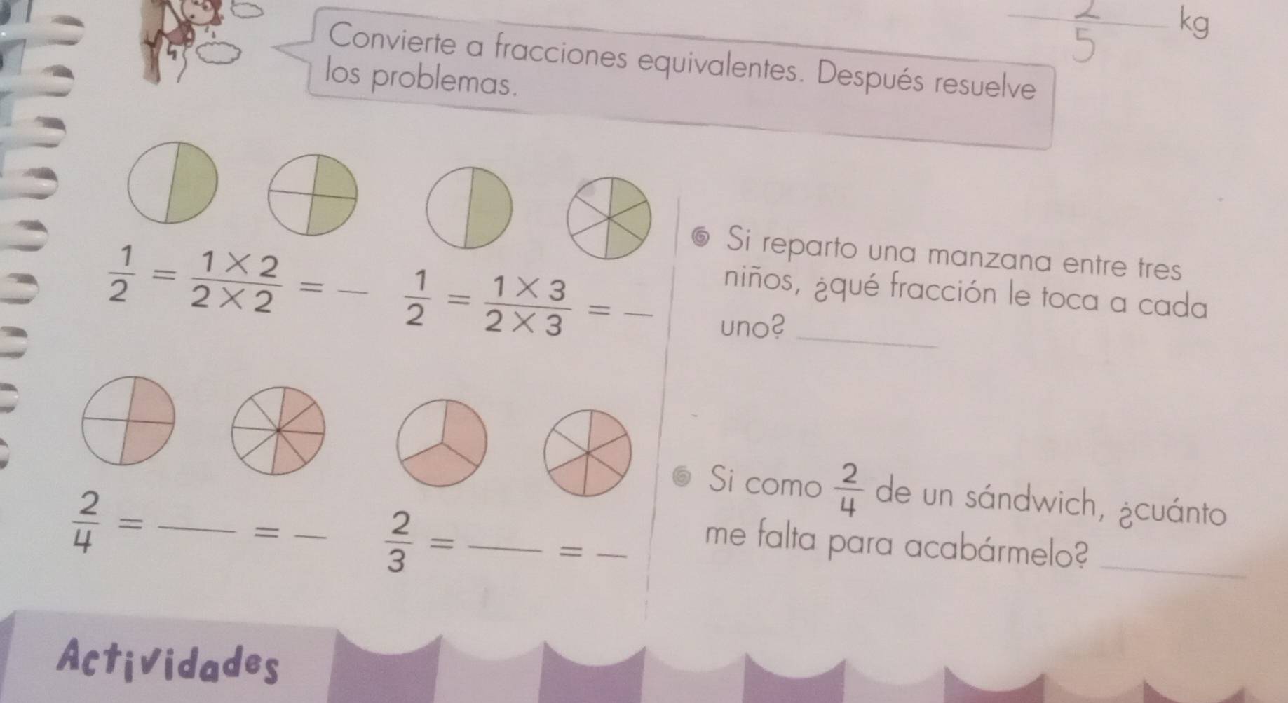 kg 
Convierte a fracciones equivalentes. Después resuelve 
los problemas. 
Si reparto una manzana entre tres
 1/2 = (1* 2)/2* 2 = _  1/2 = (1* 3)/2* 3 = _ 
niños, ¿qué fracción le toca a cada 
uno?_ 
Si como  2/4  de un sándwich, ¿cuánto
 2/4 = _ 
_=
 2/3 = _ 
_= 
me falta para acabármelo?_ 
Actividades