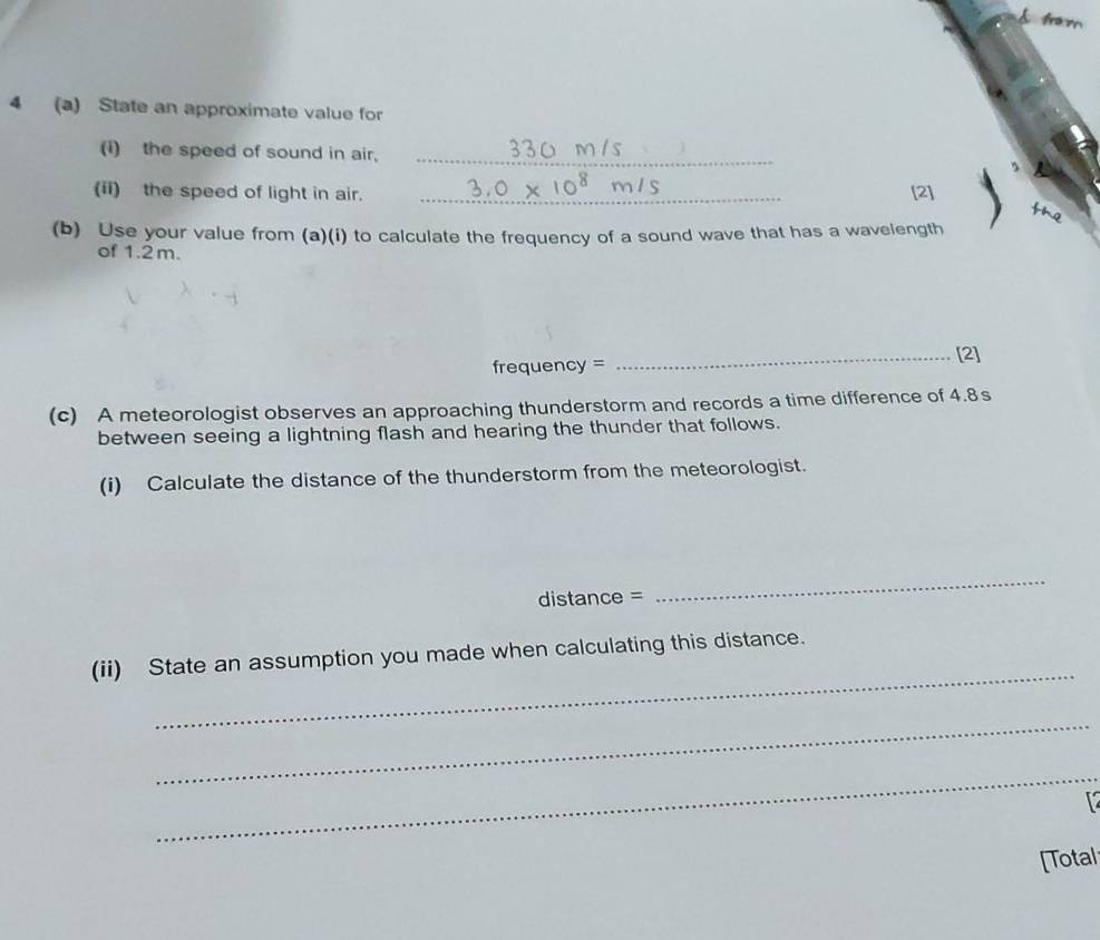 from 
4 (a) State an approximate value for 
(i) the speed of sound in air,_ 
(ii) the speed of light in air. _[2] 
(b) Use your value from (a)(i) to calculate the frequency of a sound wave that has a wavelength 
of 1.2 m. 
_[2] 
frequency = 
(c) A meteorologist observes an approaching thunderstorm and records a time difference of 4.8s
between seeing a lightning flash and hearing the thunder that follows. 
(i) Calculate the distance of the thunderstorm from the meteorologist. 
distance = 
_ 
_ 
(ii) State an assumption you made when calculating this distance. 
_ 
_ 
[Total