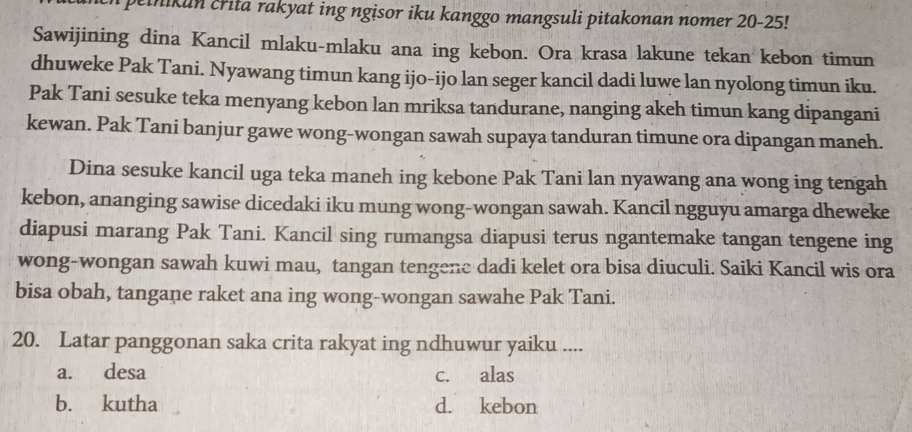 peinikun crita rakyat ing ngisor iku kanggo mangsuli pitakonan nomer 20 - 25!
Sawijining dina Kancil mlaku-mlaku ana ing kebon. Ora krasa lakune tekan kebon timun
dhuweke Pak Tani. Nyawang timun kang ijo-ijo lan seger kancil dadi luwe lan nyolong timun iku.
Pak Tani sesuke teka menyang kebon lan mriksa tandurane, nanging akeh timun kang dipangani
kewan. Pak Tani banjur gawe wong-wongan sawah supaya tanduran timune ora dipangan maneh.
Dina sesuke kancil uga teka maneh ing kebone Pak Tani lan nyawang ana wong ing tengah
kebon, ananging sawise dicedaki iku mung wong-wongan sawah. Kancil ngguyu amarga dheweke
diapusi marang Pak Tani. Kancil sing rumangsa diapusi terus ngantemake tangan tengene ing
wong-wongan sawah kuwi mau, tangan tengene dadi kelet ora bisa diuculi. Saiki Kancil wis ora
bisa obah, tangane raket ana ing wong-wongan sawahe Pak Tani.
20. Latar panggonan saka crita rakyat ing ndhuwur yaiku ....
a. desa c. alas
b. kutha d. kebon