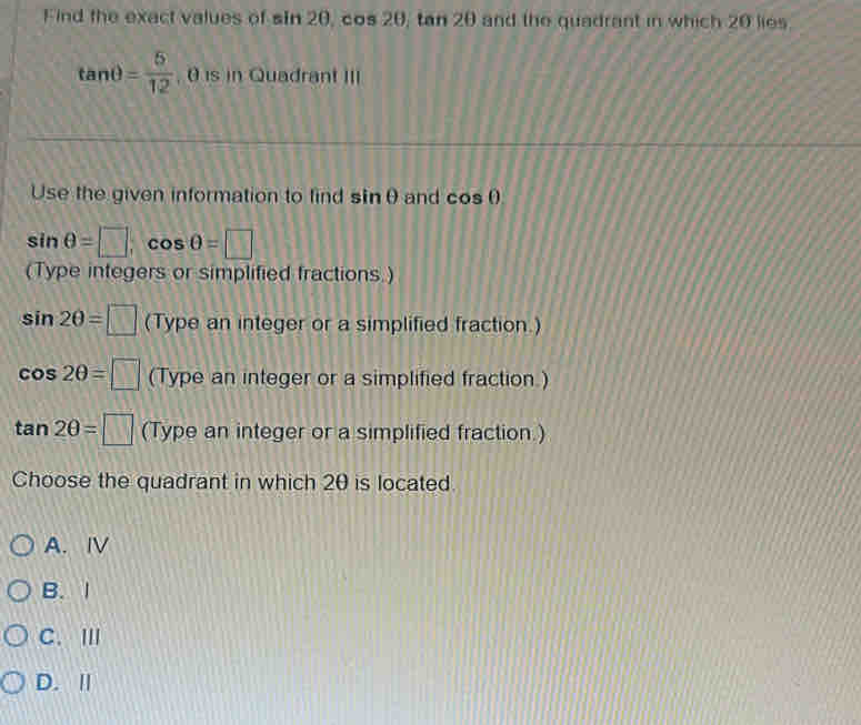 Find the exact values of sin 2θ , cos 20, tan 20 and the quadrant in which 20 lies
tanθ = 5/12 . 0 is in Quadrant III
Use the given information to find sin θ and cos θ s
sin θ =□ , cos θ =□
(Type integers or simplified fractions.)
sin 2θ =□ (Type an integer or a simplified fraction.)
cos 2θ =□ (Type an integer or a simplified fraction.)
tan 2θ =□ (Type an integer or a simplified fraction.)
Choose the quadrant in which 20 is located
A. ⅣV
B. 1
C. Ⅲ
D. Ⅱ