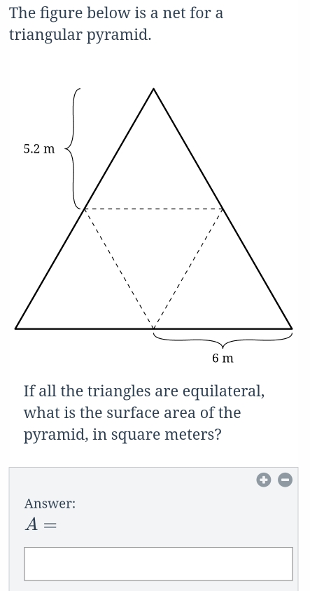 The figure below is a net for a 
triangular pyramid. 
If all the triangles are equilateral, 
what is the surface area of the 
pyramid, in square meters? 
Answer:
A=