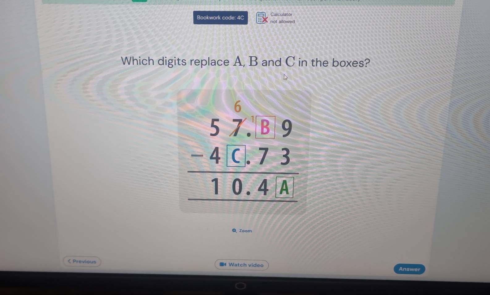 Bookwork code: 4C Calculator 
not allowed 
Which digits replace A, B and C in the boxes?
beginarrayr 57.8.19 -573 hline 10.4wedge 
Q Zoom 
< Previous ■4 Watch video 
Answer