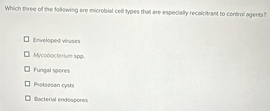 Which three of the following are microbial cell types that are especially recalcitrant to control agents?
Enveloped viruses
Mycobacterium spp.
Fungal spores
Protozoan cysts
Bacterial endospores