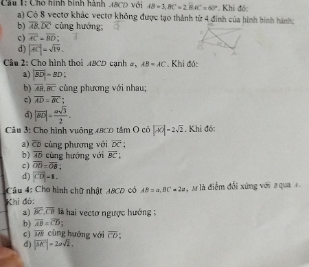 Cầu 1: Cho hình binh hành ABCD với AB=3, BC=2, widehat BAC=60°. Khi đó:
a) Có 8 vectơ khác vectơ không được tạo thành từ 4 đinh của hình bình hành;
b) overline AB. overline DC cùng hướng;
c) overline AC=overline BD;
d) |overline AC|=sqrt(19). 
Câu 2: Cho hình thoi ABCD cạnh a, AB=AC. Khi đó:
a) |vector BD|=BD
b) overline AB, overline BC cùng phương với nhau;
c) overline AD=overline BC
d) |vector BD|= asqrt(3)/2 . 
Câu 3: Cho hình vuông ABCD tâm O có |vector AO|=2sqrt(2). Khi đó:
a) overline CD cùng phương với overline DC
b) overline AD cùng hướng với overline BC
c) overline OD=overline OB.
d) |vector CD|=8. 
Câu 4: Cho hình chữ nhật ABCD có AB=a, BC=2a , M là điểm đổi xứng với # qua 
Khi đó:
a) overline BC, overline CB là hai vectơ ngược hướng ;
b) overline AB=overline CD.
c) overline MB cùng hướng với overline CD;
d) |vector MC|=2asqrt(2).