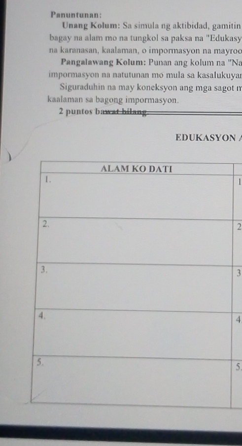 Panuntunan: 
Unang Kolum: Sa simula ng aktibidad, gamitin 
bagay na alam mo na tungkol sa paksa na "Edukasy 
na karanasan, kaalaman, o impormasyon na mayroo 
Pangalawang Kolum: Punan ang kolum na ''Na 
impormasyon na natutunan mo mula sa kasalukuya 
Siguraduhin na may koneksyon ang mga sagot m 
kaalaman sa bagong impormasyon. 
2 puntos bawat bilang 
EDUKASYON A 
1 
2 
3 
4 
5.