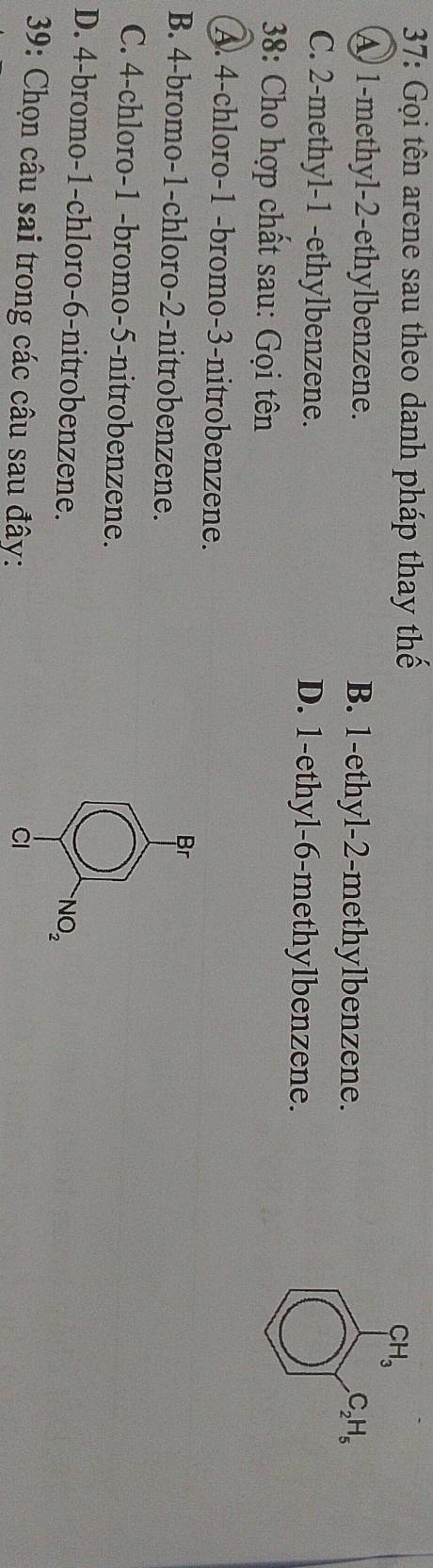 37: Gọi tên arene sau theo danh pháp thay thế
CH_3
A 1 -methyl -2 -ethylbenzene. B. 1 -ethyl -2 -methylbenzene. C_2H_5
C. 2 -methyl -1 -ethylbenzene. D. 1 -ethyl -6 -methylbenzene.
* 38: Cho hợp chất sau: Gọi tên
A. 4 -chloro- 1 -bromo- 3 -nitrobenzene.
Br
B. 4 -bromo- 1 -chloro- 2 -nitrobenzene.
C. 4 -chloro- 1 -bromo- 5 -nitrobenzene.
D. 4 -bromo- 1 -chloro- 6 -nitrobenzene.
NO_2 
39: Chọn câu sai trong các câu sau đây: Ci