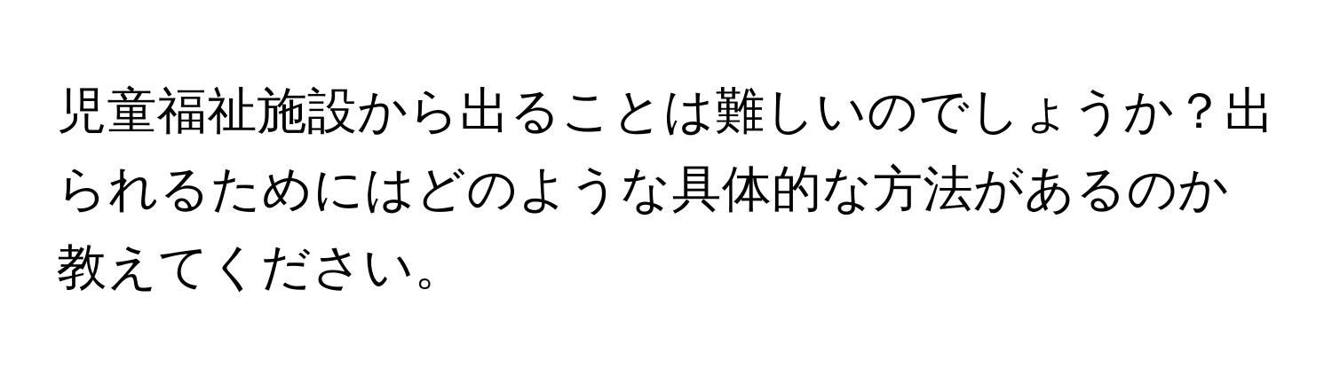 児童福祉施設から出ることは難しいのでしょうか？出られるためにはどのような具体的な方法があるのか教えてください。