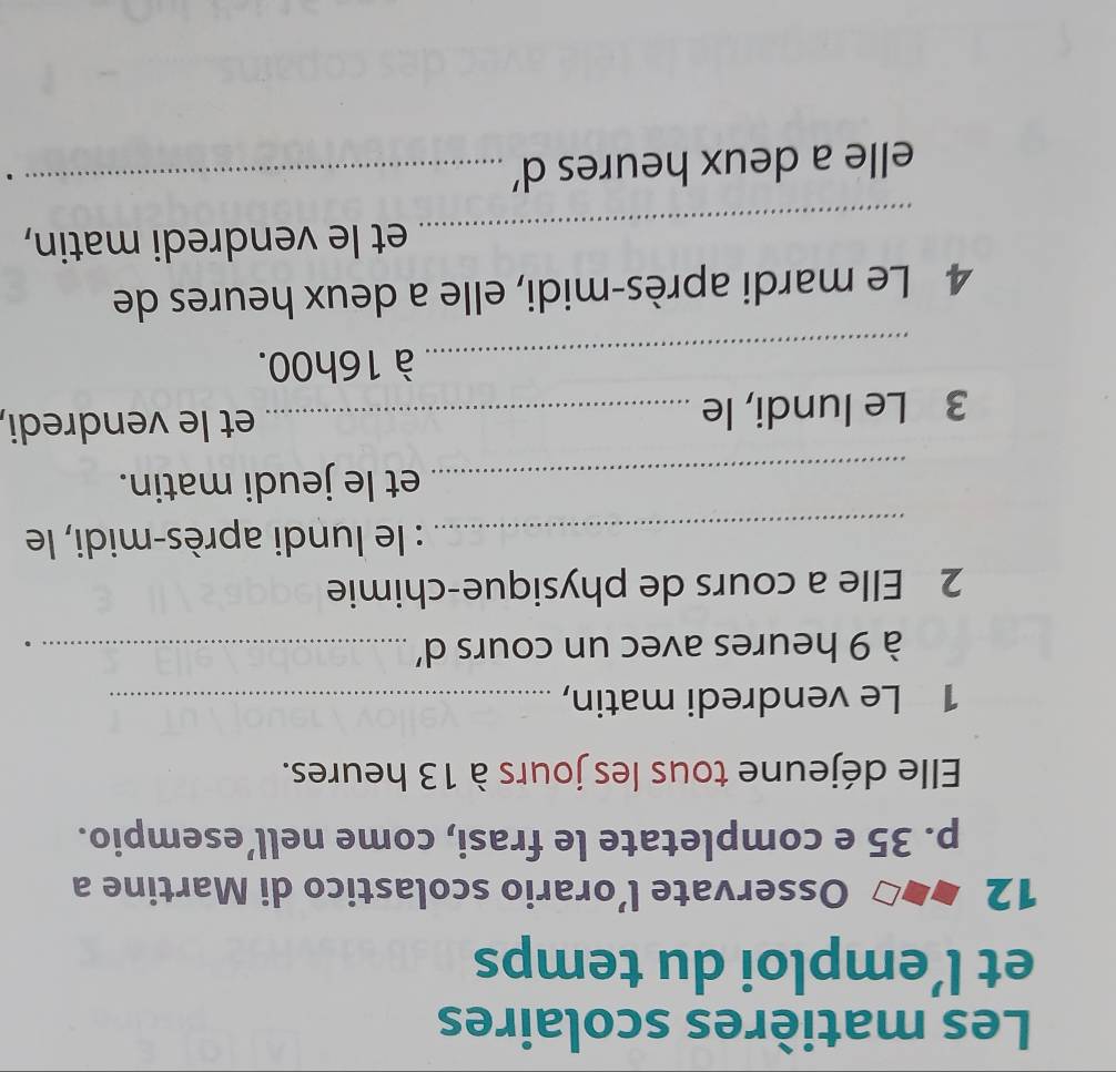 Les matières scolaires 
et l’emploi du temps 
12 Osservate l’orario scolastico di Martine a 
p. 35 e completate le frasi, come nell’esempio. 
Elle déjeune tous les jours à 13 heures. 
1 Le vendredi matin,_ 
à 9 heures avec un cours d'_ 
2 Elle a cours de physique-chimie 
_: le lundi après-midi, le 
_et le jeudi matin. 
3 Le lundi, le_ 
et le vendredi, 
_ 
à 16h00. 
4 Le mardi après-midi, elle a deux heures de 
_ 
et le vendredi matin, 
elle a deux heures d'_