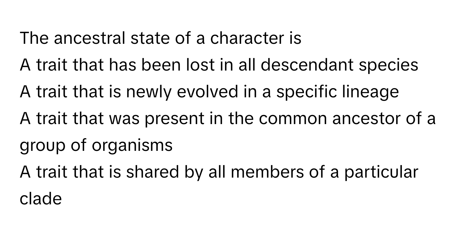 The ancestral state of a character is
A trait that has been lost in all descendant species
A trait that is newly evolved in a specific lineage
A trait that was present in the common ancestor of a group of organisms
A trait that is shared by all members of a particular clade