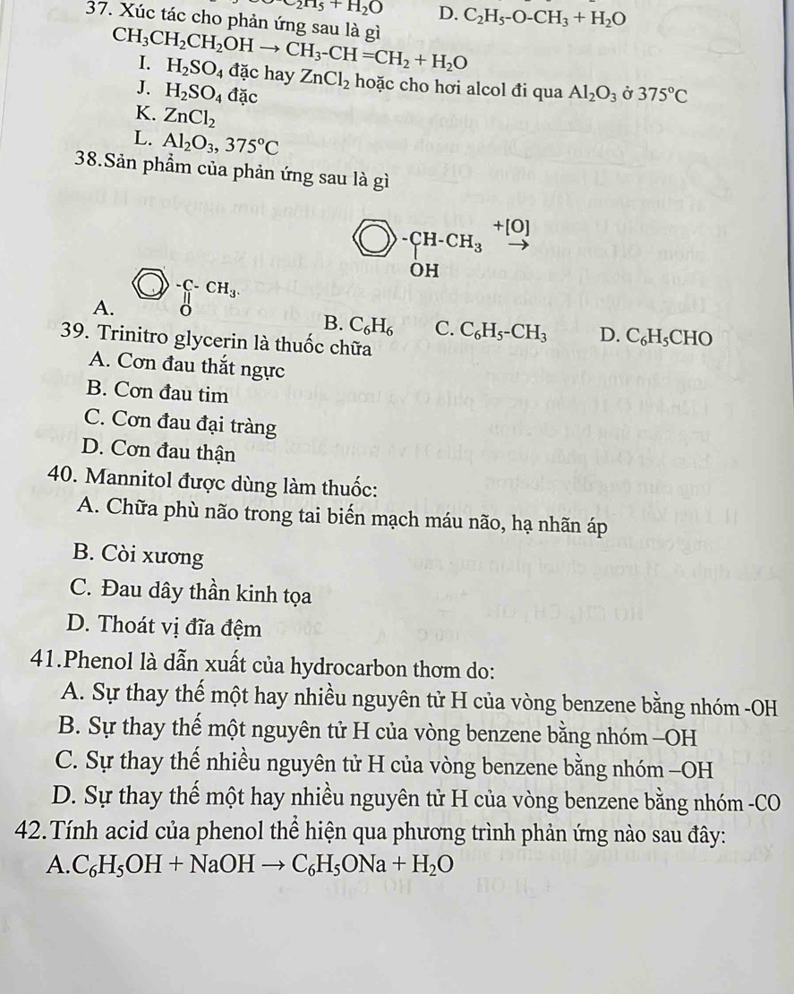 e_2H_5+H_2O D. C_2H_5-O-CH_3+H_2O
37. Xúc tác cho phản ứng sau là gì CH_3CH_2CH_2OHto CH_3-CH=CH_2+H_2O
I. H_2SO_4 dac hay
J. H_2SO_4dac ZnCl_2 hoặc cho hơi alcol đi qua Al_2O_3 Ở 375°C
K. ZnCl_2
L. Al_2O_3,375°C
38.Sản phẩm của phản ứng sau là gì
_(OH)^-CH_3 +[0]
)-C-CH_3.
A.
B. C_6H_6 C. C_6H_5-CH_3 D. C_6H_5CHO
39. Trinitro glycerin là thuốc chữa
A. Cơn đau thắt ngực
B. Cơn đau tim
C. Cơn đau đại tràng
D. Cơn đau thận
40. Mannitol được dùng làm thuốc:
A. Chữa phù não trong tai biến mạch máu não, hạ nhãn áp
B. Còi xương
C. Đau dây thần kinh tọa
D. Thoát vị đĩa đệm
41.Phenol là dẫn xuất của hydrocarbon thơm do:
A. Sự thay thế một hay nhiều nguyên tử H của vòng benzene bằng nhóm -OH
B. Sự thay thế một nguyên tử H của vòng benzene bằng nhóm -OH
C. Sự thay thế nhiều nguyên tử H của vòng benzene bằng nhóm -OH
D. Sự thay thế một hay nhiều nguyên tử H của vòng benzene bằng nhóm -CO
42.Tính acid của phenol thể hiện qua phương trình phản ứng nào sau đây:
A. C_6H_5OH+NaOHto C_6H_5ONa+H_2O