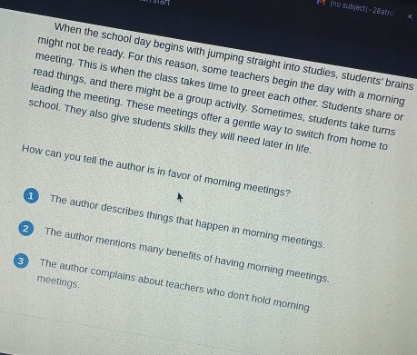(no subject) - 28atro
When the school day begins with jumping straight into studies, students' brains
might not be ready. For this reason, some teachers begin the day with a morning
meeting. This is when the class takes time to greet each other. Students share o
read things, and there might be a group activity. Sometimes, students take turns
leading the meeting. These meetings offer a gentle way to switch from home to
school. They also give students skills they will need later in life
How can you tell the author is in favor of morning meetings?
The author describes things that happen in morning meetings
2 The author mentions many benefits of having morning meetings.
meetings.
The author complains about teachers who don't hold morning
