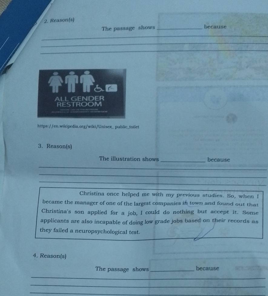 Reason(s) 
The passage shows _because 
_ 
_ 
_ 
_ 
__ 
_ 
_ 
ih Tham 
ALL GENDER 
RESTROOM 
https://en.wikipedia.org/wiki/Unisex_ public_toilet 
3. Reason(s) 
The illustration shows _because 
_ 
_ 
_ 
_ 
Christina once helped me with my previous studies. So, when I 
became the manager of one of the largest companies in town and found out that 
Christina's son applied for a job, I could do nothing but accept it. Some 
applicants are also incapable of doing low grade jobs based on their records as 
they failed a neuropsychological test. 
4. Reason(s) 
The passage shows _because 
_ 
_ 
_