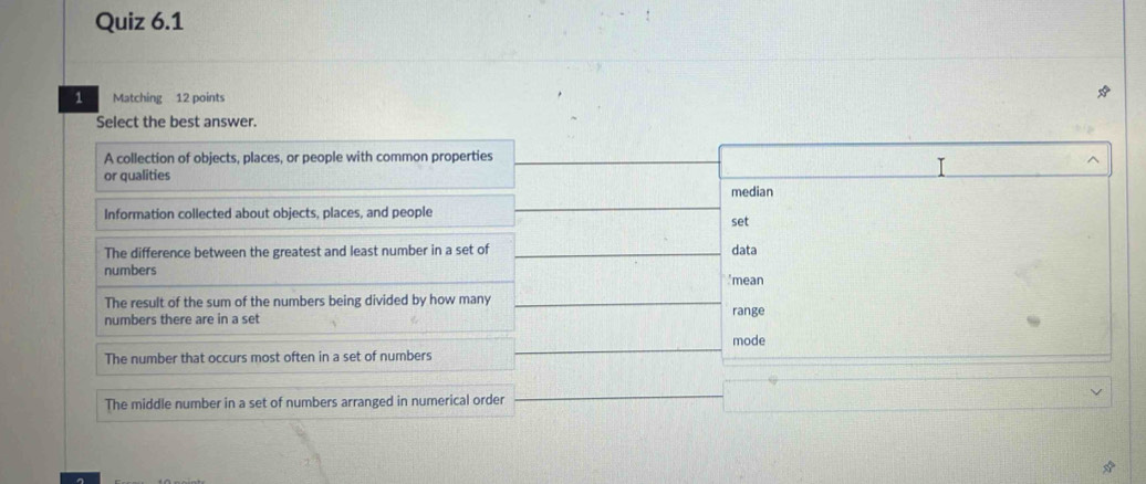 Matching 12 points
Select the best answer.
A collection of objects, places, or people with common properties
or qualities
median
Information collected about objects, places, and people
set
The difference between the greatest and least number in a set of data
numbers
'mean
The result of the sum of the numbers being divided by how many
numbers there are in a set range
The number that occurs most often in a set of numbers mode
The middle number in a set of numbers arranged in numerical order