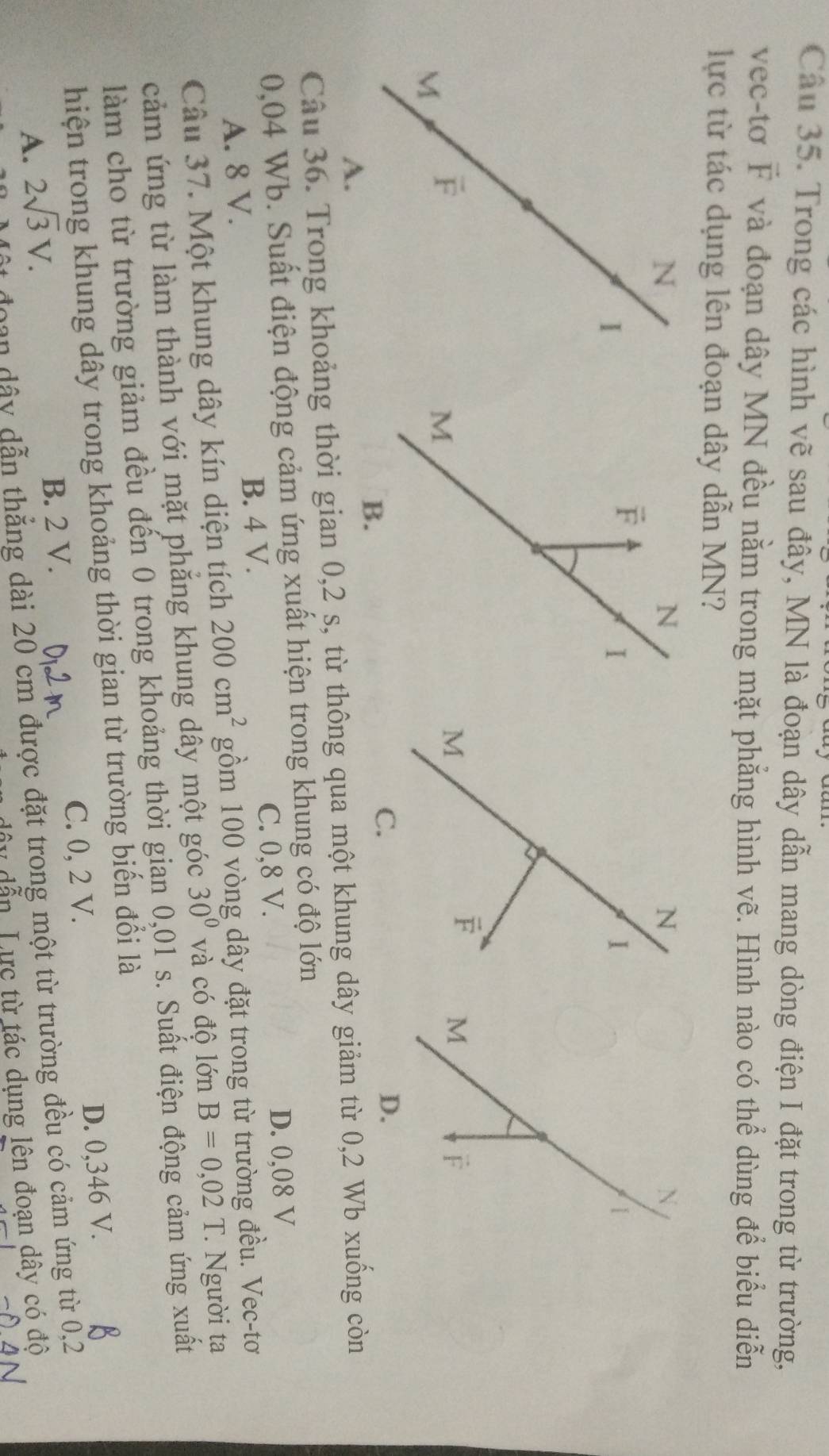 Trong các hình vẽ sau đây, MN là đoạn dây dẫn mang dòng điện I đặt trong từ trường,
vec-tơ vector F và đoạn dây MN đều nằm trong mặt phẳng hình vẽ. Hình nào có thể dùng để biểu diễn
lực từ tác dụng lên đoạn dây dẫn MN?
N
|
M
F
D.
Câu 36. Trong khoảng thời gian 0,2 s, từ thông qua một khung dây giảm từ 0,2 Wb xuống còn
0,04 Wb. Suất điện động cảm ứng xuất hiện trong khung có độ lớn
C. 0,8 V.
A. 8 V. B. 4 V. D. 0,08 V
Câu 37. Một khung dây kín diện tích 200cm^2 gồm 100 vòng dây đặt trong từ trường đều. Vec-tơ
cảm ứng từ làm thành với mặt phăng khung dây một góc 30° và có độ lớn B=0,02T Người ta
làm cho từ trường giảm đều đến 0 trong khoảng thời gian 0,01 s. Suất điện động cảm ứng xuất
hiện trong khung dây trong khoảng thời gian từ trường biến đổi là
A. 2sqrt(3)V. B. 2 V. C. 0, 2 V. D. 0,346 V.
đoan dây dẫn thẳng dài 20 cm được đặt trong một từ trường đều có cảm ứng từ 0,2
dây dẫn Lực từ tác dụng lên đoạn dây có độ