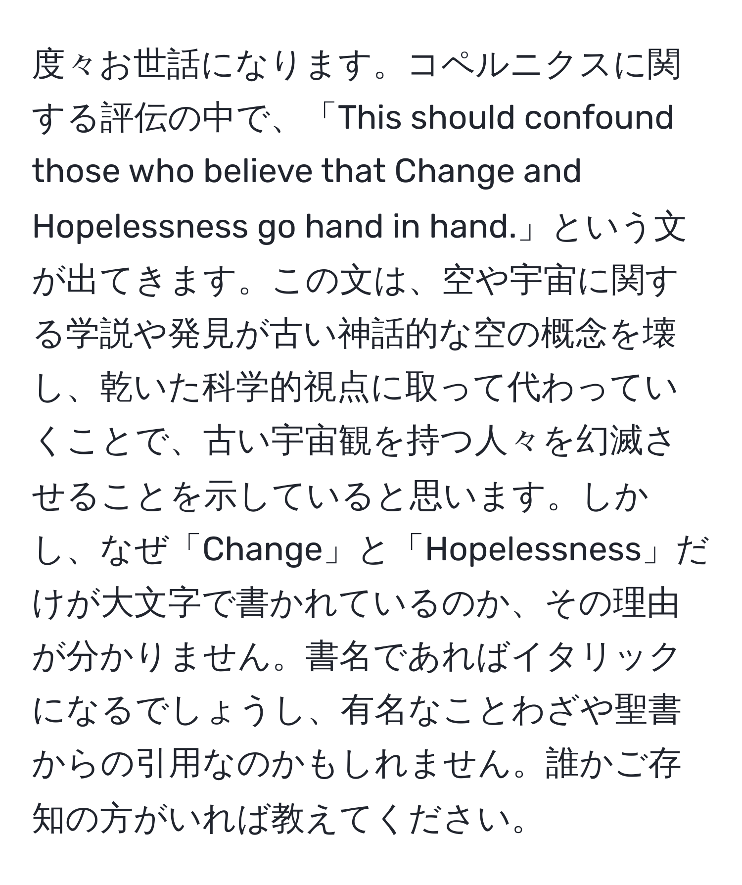 度々お世話になります。コペルニクスに関する評伝の中で、「This should confound those who believe that Change and Hopelessness go hand in hand.」という文が出てきます。この文は、空や宇宙に関する学説や発見が古い神話的な空の概念を壊し、乾いた科学的視点に取って代わっていくことで、古い宇宙観を持つ人々を幻滅させることを示していると思います。しかし、なぜ「Change」と「Hopelessness」だけが大文字で書かれているのか、その理由が分かりません。書名であればイタリックになるでしょうし、有名なことわざや聖書からの引用なのかもしれません。誰かご存知の方がいれば教えてください。