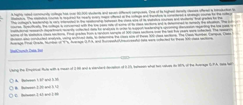 A highty rated community college has over 00,000 students and seven different campuses. One of its highest density classes offered is Introduction to
Statstics. The statstics course is required for nearly every major offered at the college and therefore is considered a strategic course for the collegre
The college's leadership is very interested in the relationship between the class size of its statistics courses and students' final gredes for the
course. Specifically, the college is concerned with the low pass rate of some of its class sections and is determined to remedy the situation. The co 
institutional research department recently collected data for analysis in order to support leadership's upcoming discussion regarding the low pass 
some of its stetstics class sections. Final grades from a random sample of 300 class sections over the last five years were collected. The research
division also conducted analysis, using archived data, to determine the class size of these 300 class sections. The Class Number. Campus, Class f 
Average Final Grade, Number of 'F's, Average G.PA, and Successful/Unsuccessful data were collected for these 300 class sections.
StatCrunch Data Sol
_
_
Using the Empirical Rule with a mean of 2.66 and a standard deviation of 0.23, between what two values do 95% of the Average G.P.A, data fail?
A. Between 1.97 and 3.35
B. Between 2.20 and 3.12
C. Between 2 43 and 2 89