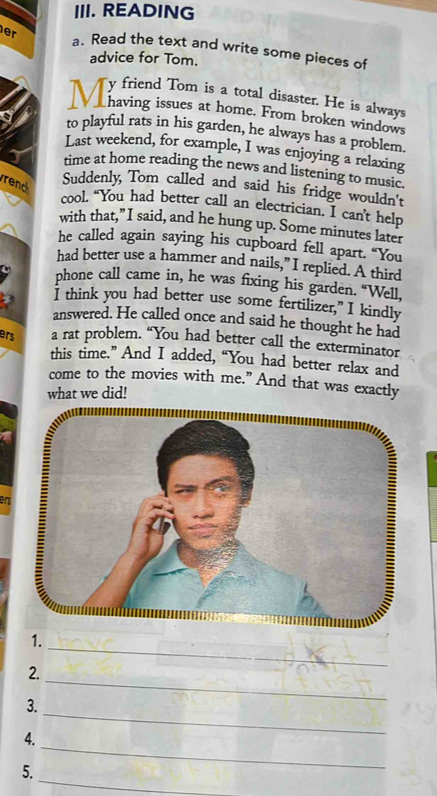READING 
er a. Read the text and write some pieces of 
advice for Tom. 
y friend Tom is a total disaster. He is always 
having issues at home. From broken windows 
to playful rats in his garden, he always has a problem. 
Last weekend, for example, I was enjoying a relaxing 
time at home reading the news and listening to music. 
rench 
Suddenly, Tom called and said his fridge wouldn't 
cool. “You had better call an electrician. I can’t help 
with that,”I said, and he hung up. Some minutes later 
he called again saying his cupboard fell apart. “You 
had better use a hammer and nails,” I replied. A third 
phone call came in, he was fixing his garden. “Well, 
I think you had better use some fertilizer,” I kindly 
answered. He called once and said he thought he had 
ers a rat problem. “You had better call the exterminator 
this time.” And I added, “You had better relax and 
come to the movies with me.” And that was exactly 
what we did! 
ers 
1. 
2. 
_ 
3. 
_ 
_ 
4. 
_ 
_ 
5.