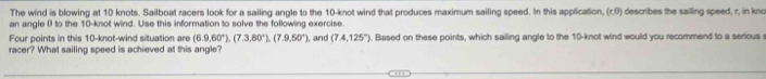 The wind is blowing at 10 knots. Sailboat racers look for a sailing angle to the 10 -knot wind that produces maximum sailing speed. In this application, (r,0) describes the sailling speed, r, in kno 
an angle 0 to the 10 -knot wind. Use this information to solve the following exercise 
Four points in this 10 -knot-wind situation are (6.9,60°), (7.3,80°), (7.9,50°)
racer? What sailing speed is achieved at this angle? , and (7.4,125°). Based on these points, which sailing angle to the 10-knot wind would you recommend to a serious s