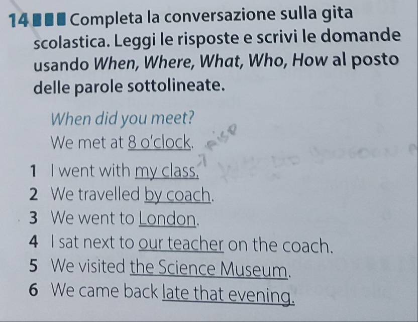 14 ×■■ Completa la conversazione sulla gita 
scolastica. Leggi le risposte e scrivi le domande 
usando When, Where, What, Who, How al posto 
delle parole sottolineate. 
When did you meet? 
We met at 8 o'clock. 
1 I went with my class. 
2 We travelled by coach. 
3 We went to London. 
4 I sat next to our teacher on the coach. 
5 We visited the Science Museum. 
6 We came back late that evening.