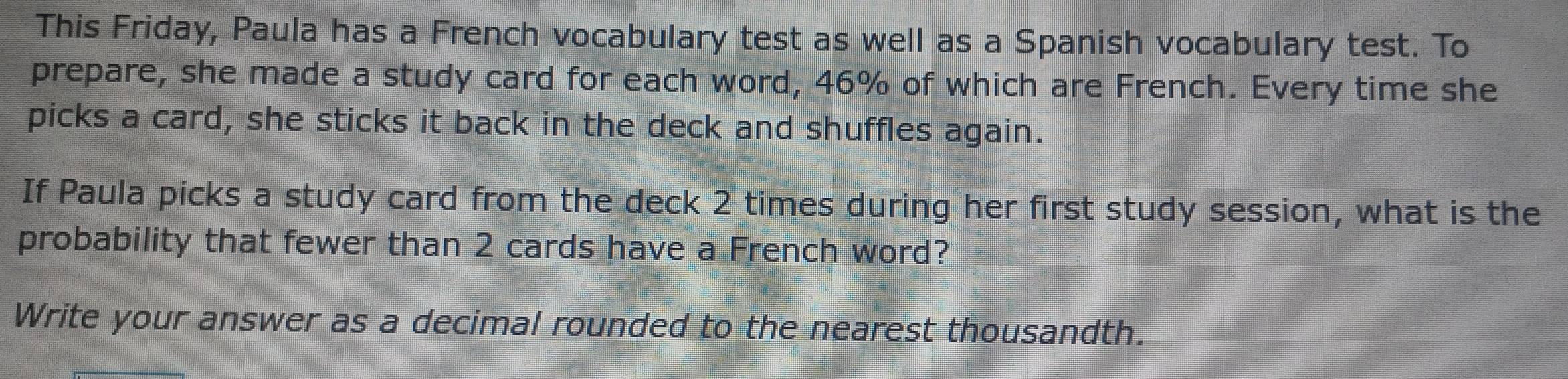 This Friday, Paula has a French vocabulary test as well as a Spanish vocabulary test. To 
prepare, she made a study card for each word, 46% of which are French. Every time she 
picks a card, she sticks it back in the deck and shuffles again. 
If Paula picks a study card from the deck 2 times during her first study session, what is the 
probability that fewer than 2 cards have a French word? 
Write your answer as a decimal rounded to the nearest thousandth.