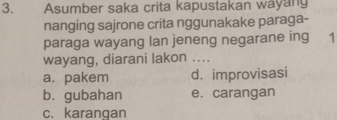 Asumber saka crita kapustakan wayang
nanging sajrone crita nggunakake paraga-
paraga wayang lan jeneng negarane ing 1
wayang, diarani lakon ....
a. pakem d. improvisasi
bù gubahan e. carangan
c. karangan