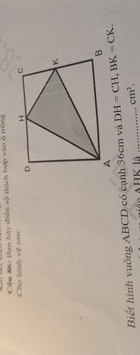 Bạn hãy điền số thích hợp vào ô trống
Cho hình vẽ sau:
Biết hình vuông ABCD có cạnh 36cm và 
*  AHK là_
cm^2.
