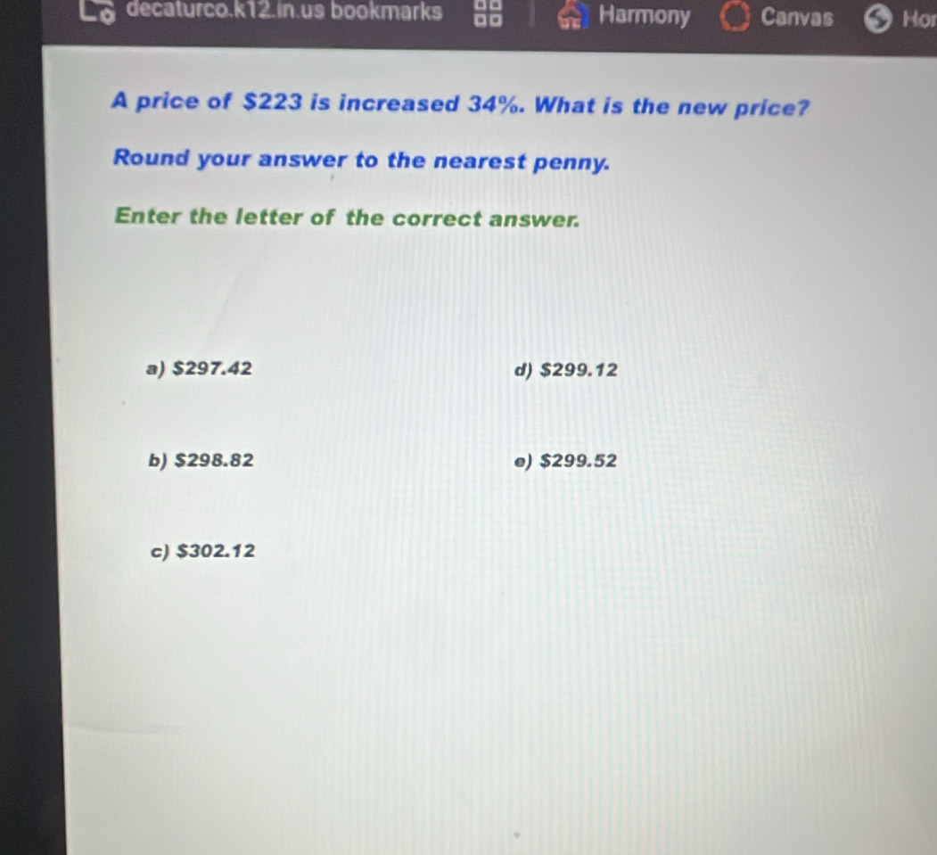 decaturco.k12.in.us bookmarks Harmony Canvas Hor
A price of $223 is increased 34%. What is the new price?
Round your answer to the nearest penny.
Enter the letter of the correct answer.
a) $297.42 d) $299.12
b) $298.82 e) $299.52
c) $302.12