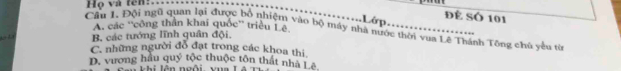 Họ và tên:.
Lớp Đề Số 101
Cầu 1. Đội ngũ quan lại được bổ nhiệm vào bộ máy nhà nước thời vua Lê Thánh Tông chủ yếu từ A. các ''công thần khai quốc” triều Lê,

B. các tướng lĩnh quân đội.
C. những người đỗ đạt trong các khoa thi.
D. vương hầu quý tộc thuộc tôn thất nhà Lê