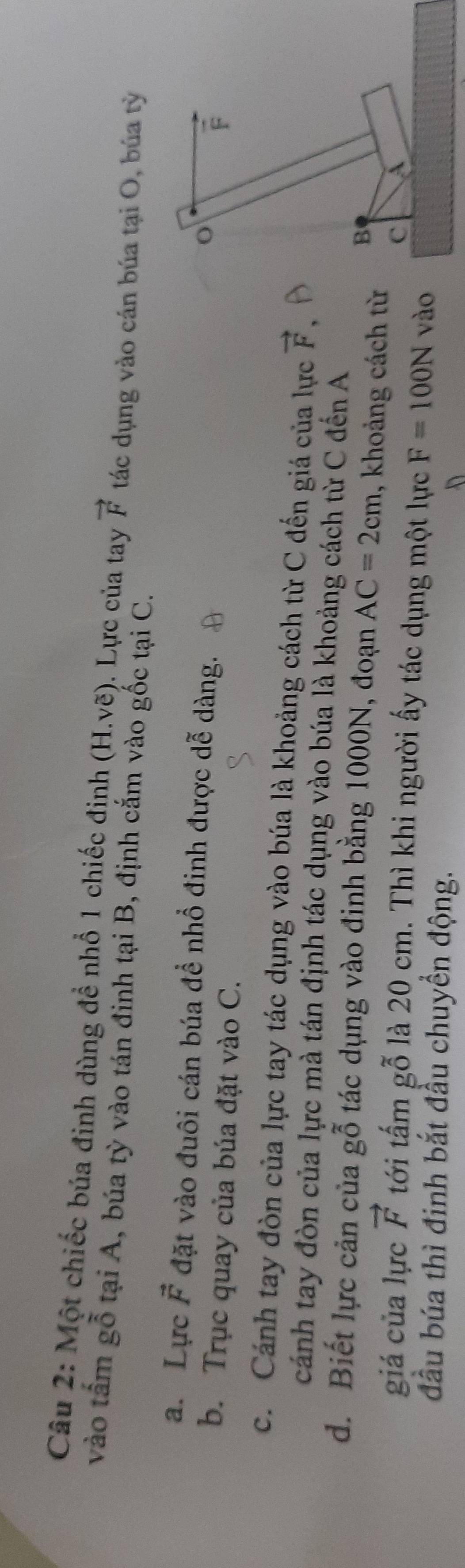 Một chiếc búa đinh dùng đề nhổ 1 chiếc định (H.vẽ). Lực của tay vector F tác dụng vào cán búa tại O, búa tỳ 
vào tấm gỗ tại A, búa tỳ vào tán đinh tại B, định cắm vào gốc tại C. 
a. Lực vector F đặt vào đuôi cán búa để nhổ đinh được dễ dàng.
o
b. Trục quay của búa đặt vào C.
F
c. Cánh tay đòn của lực tay tác dụng vào búa là khoảng cách từ C đến giá của lực vector F
cánh tay đòn của lực mà tán định tác dụng vào búa là khoảng cách từ C đến A 
d. Biết lực cản của gỗ tác dụng vào đinh bằng 1000N, đoạn AC=2cm , khoảng cách từ 
B 
C A 
giá của lực vector F tới tấm gỗ là 20 cm. Thì khi người ấy tác dụng một lực F=100N vào 
đầu búa thì đinh bắt đầu chuyền động. D