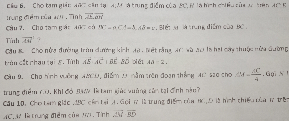 Cho tam giác ABC cân tại A;M là trung điểm của BC,H là hình chiếu của M trên AC;E 
trung điểm của MH. Tính vector AE.vector BH
Câu 7. Cho tam giác ABC có BC=a, CA=b, AB=c. Biết M là trung điểm của BC. 
Tính overline (AM)^2 ? 
Câu 8. Cho nửa đường tròn đường kính AB. Biết rằng AC và BD là hai dây thuộc nửa đường 
tròn cắt nhau tại ε. Tính vector AE· vector AC+vector BE· vector BD biết AB=2. 
Câu 9. Cho hình vuông ABCD , điểm M nằm trên đoạn thẳng AC sao cho AM= AC/4 . Gọi N l 
trung điểm CD. Khi đó BMN là tam giác vuông cân tại đỉnh nào? 
Câu 10. Cho tam giác ABC cân tại A. Gọi H là trung điểm của BC,D là hình chiếu của H trên
AC, M là trung điểm của HD. Tính vector AM· vector BD