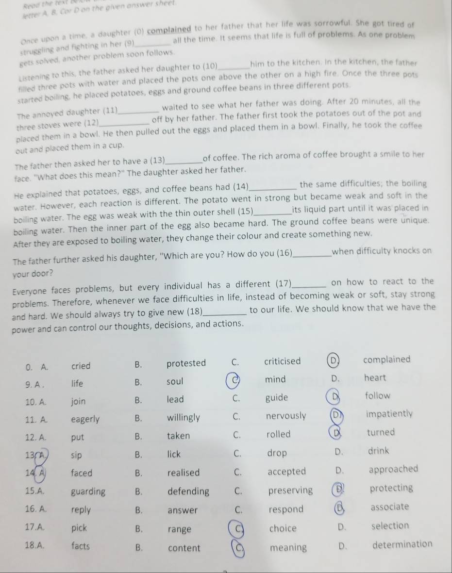 letter A, B. Cor D on the given answer sheel.
Once upon a time, a daughter (0) complained to her father that her life was sorrowful. She got tired of
all the time. It seems that life is full of problems. As one problem
struggling and fighting in her (9)_
gets solved, another problem soon follows.
Listening to this, the father asked her daughter to (10)_ him to the kitchen. In the kitchen, the father
filled three pots with water and placed the pots one above the other on a high fire. Once the three pots
started boiling, he placed potatoes, eggs and ground coffee beans in three different pots.
The annoyed daughter (11)_ waited to see what her father was doing. After 20 minutes, all the
three stoves were (12) off by her father. The father first took the potatoes out of the pot and
placed them in a bowl. He then pulled out the eggs and placed them in a bowl. Finally, he took the coffee
out and placed them in a cup.
The father then asked her to have a (13)_ of coffee. The rich aroma of coffee brought a smile to her
face. "What does this mean?" The daughter asked her father.
He explained that potatoes, eggs, and coffee beans had (14)_
the same difficulties; the boiling
water. However, each reaction is different. The potato went in strong but became weak and soft in the
boiling water. The egg was weak with the thin outer shell (15)_ its liquid part until it was placed in 
boiling water. Then the inner part of the egg also became hard. The ground coffee beans were unique.
After they are exposed to boiling water, they change their colour and create something new.
The father further asked his daughter, "Which are you? How do you (16)_ when difficulty knocks on
your door?
Everyone faces problems, but every individual has a different (17)_ on how to react to the
problems. Therefore, whenever we face difficulties in life, instead of becoming weak or soft, stay strong
and hard. We should always try to give new (18)_ to our life. We should know that we have the
power and can control our thoughts, decisions, and actions.
0. A. cried B. protested C. criticised D complained
9. A . life B. soul C mind D. heart
10. A. join B. lead C. guide D follow
11. A. eagerly B. willingly C. nervously DI impatiently
12. A. put B. taken C. rolled D turned
13,A, sip B. lick C. drop D. drink
14. A faced B. realised C.  accepted D. approached
15.A. guarding B. defending C.      preserving protecting
16. A. reply B. answer C. respond a associate
17.A. pick B. range choice D. selection
18.A. facts B. content a meaning D. determination