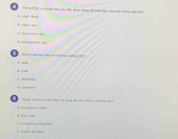 Trong CSS, củ pháp nào sau đây được dùng để thiết lập màu ch2 thành màu đỏ?
A. color: ared;
B. colar: red;
C. text-color: red;
D. background: red;
S Giả trị nào sau đây là một màu trong CSS?
A. Aria
B. bold
C. #FFA500
D. underline
G Thuộc tinh CSS nào được sử dụng để căn chính vị trì hình nềnh
A. background-align
B. text-align
C. background-position
D. borderposition