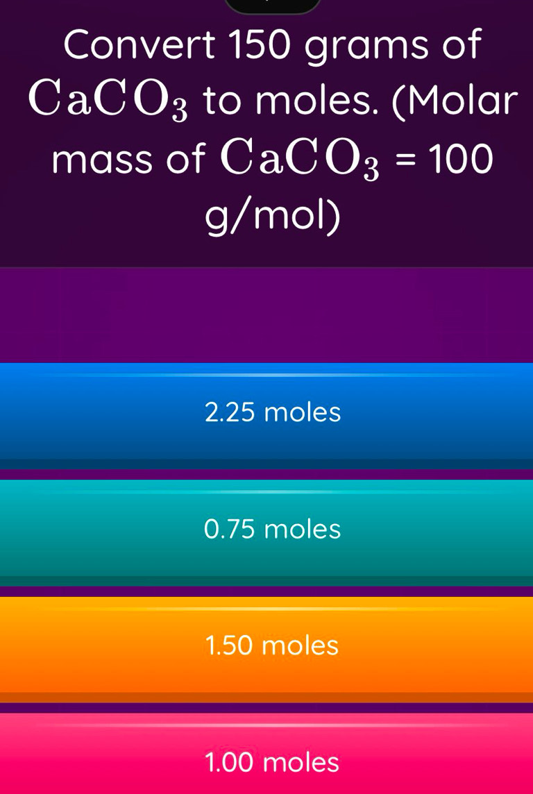 Convert 150 grams of
CaCO_3 to moles. (Molar
mass of CaCO_3=100
g/mol)
2.25 moles
0.75 moles
1.50 moles
1.00 moles