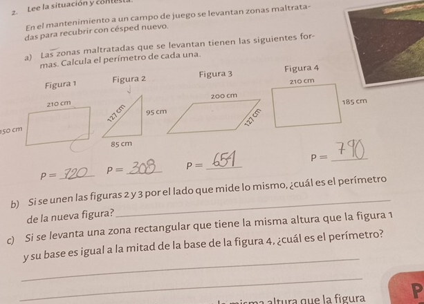 Lee la situación y contest. 
En el mantenimiento a un campo de juego se levantan zonas maltrata- 
das para recubrir con césped nuevo. 
a) Las zonas maltratadas que se levantan tienen las siguientes for- 
mas. Calcula el perímetro de cada una. 
Figura 1 Figura 2 Figura 3 Figura 4
P= _
P= _ P= _
P= _ 
b) Si se unen las figuras 2 y 3 por el lado que mide lo mismo, ¿cuál es el perímetro 
de la nueva figura? 
c) Si se levanta una zona rectangular que tiene la misma altura que la figura 1 
_ 
y su base es igual a la mitad de la base de la figura 4, ¿cuál es el perímetro? 
_ 
s a ltura que la figura In