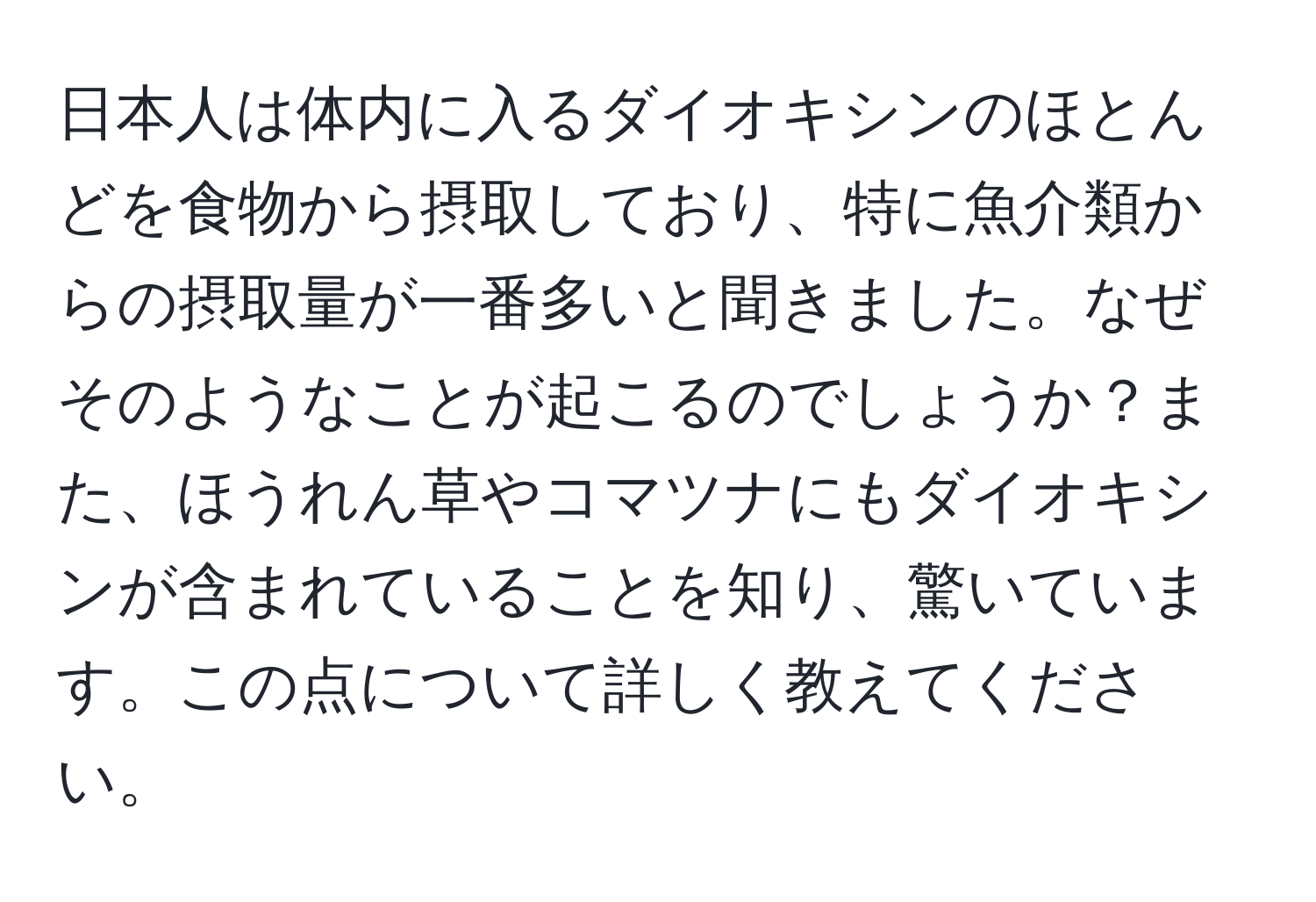 日本人は体内に入るダイオキシンのほとんどを食物から摂取しており、特に魚介類からの摂取量が一番多いと聞きました。なぜそのようなことが起こるのでしょうか？また、ほうれん草やコマツナにもダイオキシンが含まれていることを知り、驚いています。この点について詳しく教えてください。