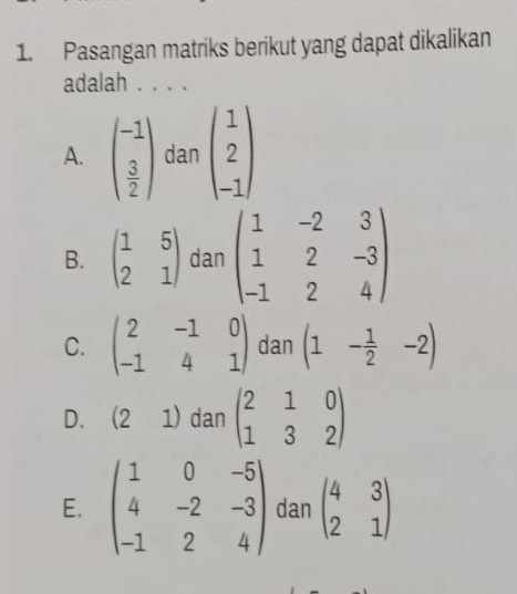 Pasangan matriks berikut yang dapat dikalikan
adalah . . . .
A. beginpmatrix -1  3/2 endpmatrix danbeginpmatrix 1 2 -1endpmatrix
B. beginpmatrix 1&5 2&1endpmatrix dan beginpmatrix 1&-2&3 1&2&-3 -1&2&4endpmatrix
C. beginpmatrix 2&-1&0 -1&4&1endpmatrix dan (1- 1/2 -2)
D. 21) dan beginpmatrix 2&1&0 1&3&2endpmatrix
E. beginpmatrix 1&0&-5 4&-2&-3 -1&2&4endpmatrix dan beginpmatrix 4&3 2&1endpmatrix