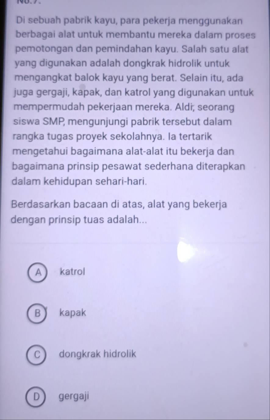 NB.%.
Di sebuah pabrik kayu, para pekerja menggunakan
berbagai alat untuk membantu mereka dalam proses
pemotongan dan pemindahan kayu. Salah satu alat
yang digunakan adalah dongkrak hidrolik untuk
mengangkat balok kayu yang berat. Selain itu, ada
juga gergaji, kapak, dan katrol yang digunakan untuk
mempermudah pekerjaan mereka. Aldi, seorang
siswa SMP mengunjungi pabrik tersebut dalam
rangka tugas proyek sekolahnya. la tertarik
mengetahui bagaimana alat-alat itu bekerja dan
bagaimana prinsip pesawat sederhana diterapkan
dalam kehidupan sehari-hari.
Berdasarkan bacaan di atas, alat yang bekerja
dengan prinsip tuas adalah...
A katrol
B kapak
c dongkrak hidrolik
D gergaji