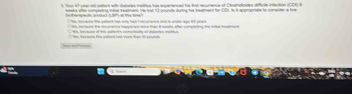 Your 47-year -old patient with diabetes mellitus has experienced his first recurrence of Clostridioides difficile infection (CDI) 9
weeks after completing initial treatment. He lost 12 pounds during his treatment for CDI. Is it appropriate to consider a live
biotherapeutic product (LBP) at this time?
No, because this patient has only had 1 recurrence and is under age 65 years
Ở No, because the recurrence happened more than 8 weeks after completing the initial treatment
O Yes, because of this patient's comorbidity of diabetes meilitus
Yes, because this patient lost more than 10 pounds
Save and Proceod