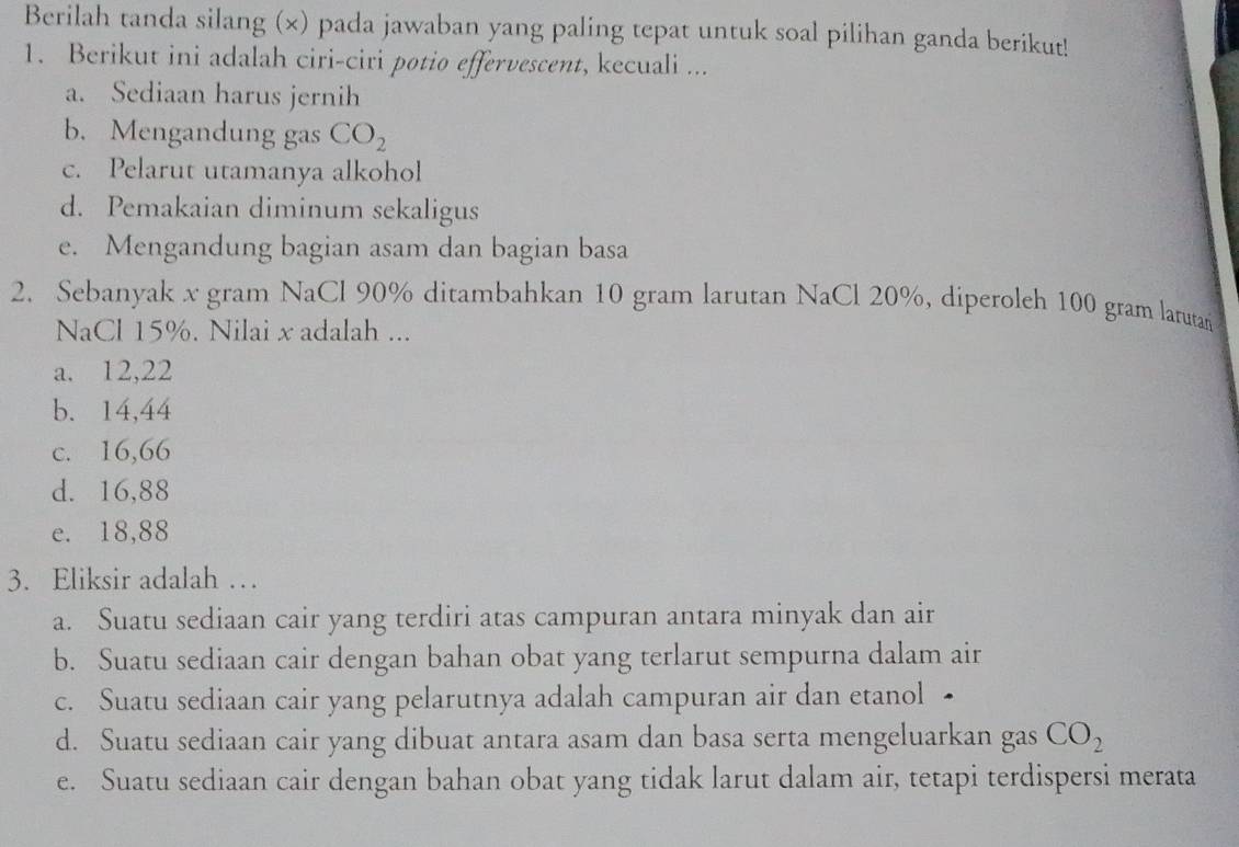 Berilah tanda silang (×) pada jawaban yang paling tepat untuk soal pilihan ganda berikut!
1. Berikut ini adalah ciri-ciri potio effervescent, kecuali ...
a. Sediaan harus jernih
b. Mengandung gas CO_2
c. Pelarut utamanya alkohol
d. Pemakaian diminum sekaligus
e. Mengandung bagian asam dan bagian basa
2. Sebanyak x gram NaCl 90% ditambahkan 10 gram larutan NaCl 20%, diperoleh 100 gram larutan
NaCl 15%. Nilai x adalah ...
a. 12, 22
b. 14, 44
c. 16, 66
d. 16, 88
e. 18, 88
3. Eliksir adalah …
a. Suatu sediaan cair yang terdiri atas campuran antara minyak dan air
b. Suatu sediaan cair dengan bahan obat yang terlarut sempurna dalam air
c. Suatu sediaan cair yang pelarutnya adalah campuran air dan etanol •
d. Suatu sediaan cair yang dibuat antara asam dan basa serta mengeluarkan gas CO_2
e. Suatu sediaan cair dengan bahan obat yang tidak larut dalam air, tetapi terdispersi merata