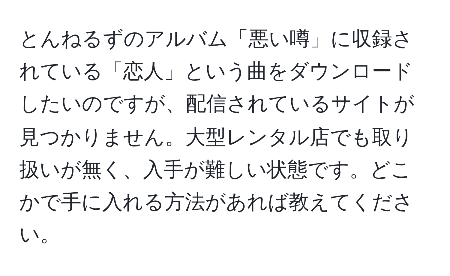 とんねるずのアルバム「悪い噂」に収録されている「恋人」という曲をダウンロードしたいのですが、配信されているサイトが見つかりません。大型レンタル店でも取り扱いが無く、入手が難しい状態です。どこかで手に入れる方法があれば教えてください。