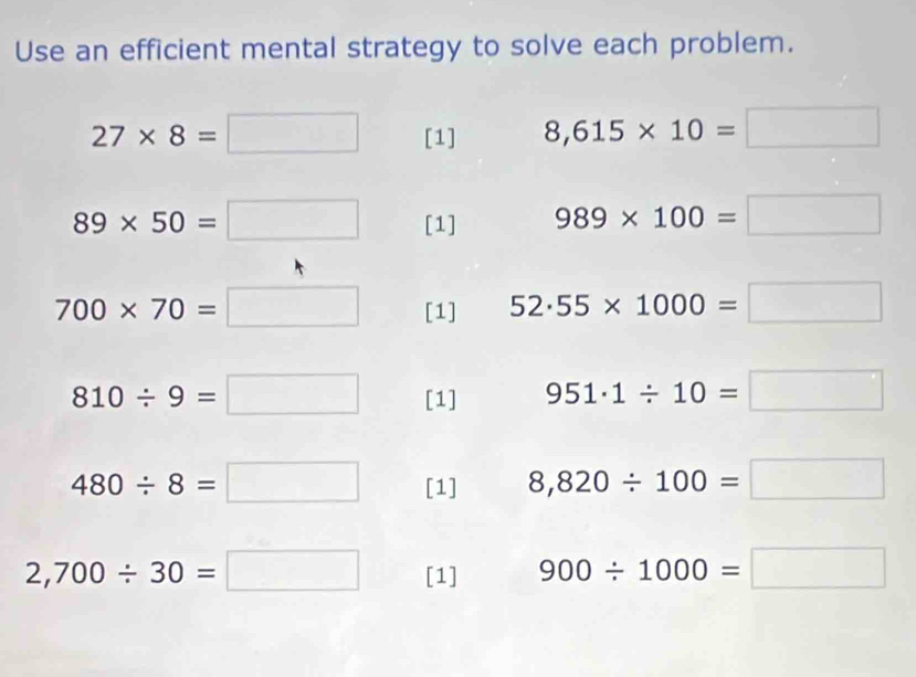 Use an efficient mental strategy to solve each problem.
27* 8=□ [1] 8,615* 10=□
89* 50=□ [1] 989* 100=□
700* 70=□ [1] 52· 55* 1000=□
810/ 9=□ [1] 951· 1/ 10=□
480/ 8=□ [1] 8,820/ 100=□
2,700/ 30=□ [1] 900/ 1000=□