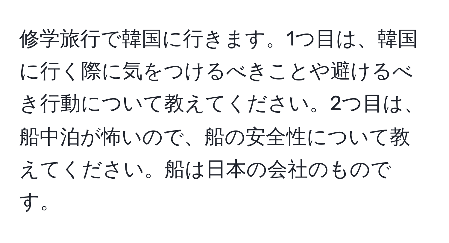 修学旅行で韓国に行きます。1つ目は、韓国に行く際に気をつけるべきことや避けるべき行動について教えてください。2つ目は、船中泊が怖いので、船の安全性について教えてください。船は日本の会社のものです。