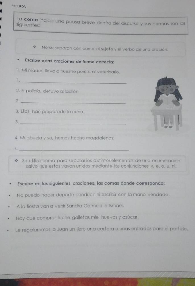 RECERDA 
La coma indica una pausa breve dentro de! discurso y sus normas son las 
siguientes: 
No se separan con coma el sujeto y el verbo de una oración. 
Escribe estas oraciones de forma correcta: 
1. Mi madre, lleva a nuestro perrito al veterinario. 
1._ 
2. El policía, detuvo al ladrón. 
2._ 
3. Ellos, han preparado la cena. 
3._ 
4. Mi abuela y yo, hemos hecho magdalenas. 
4._ 
Se utilizo coma para separar los distintos elementos de una enumeración 
salvo que estos vayan unidos mediante las conjunciones y, e, o, u, ni, 
Escribe en las siguientes oraciones, las comas donde corresponda: 
No puedo hacer deporte conducir ni escribir con la mano vendada. 
A la fiesta van a venir Sandra Carmelo e Ismael. 
Hay que comprar leche galletas miel huevos y azúcar. 
Le regalaremos a Juan un libro una cartera o unas entradas para el partido.