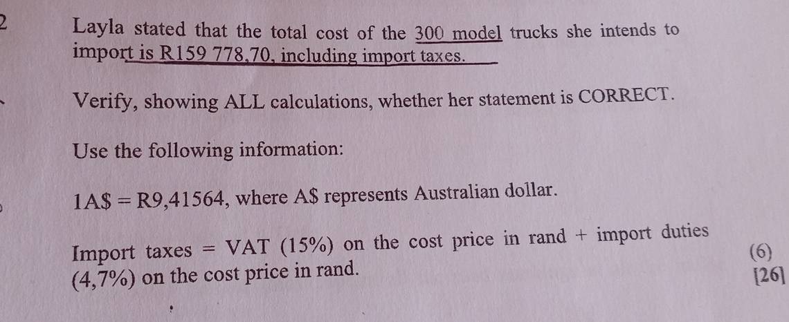 ) Layla stated that the total cost of the 300 model trucks she intends to 
import is R159 778,70, including import taxes. 
Verify, showing ALL calculations, whether her statement is CORRECT. 
Use the following information:
1A$=R9,41564 , where A $ represents Australian dollar. 
Import taxes =VAT (1: 5% 0 on the cost price in rand + import duties . 
(6)
(4,7% ) on the cost price in rand. 
[26]