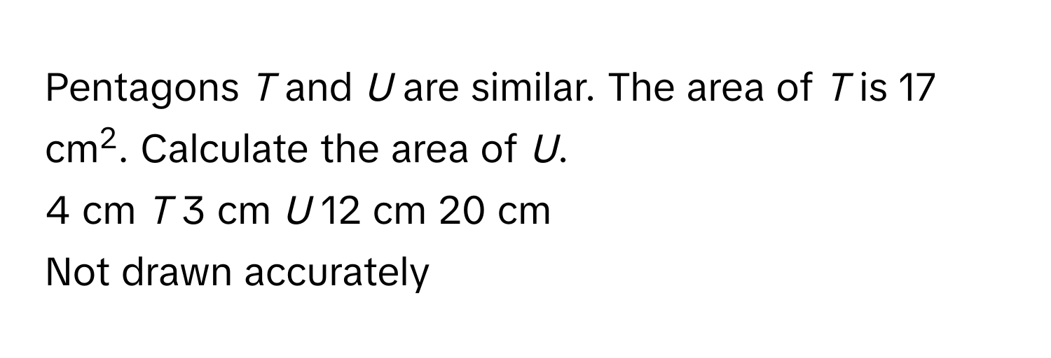 Pentagons *T* and *U* are similar. The area of *T* is 17 cm2. Calculate the area of *U*. 
4 cm *T* 3 cm *U* 12 cm 20 cm 
Not drawn accurately