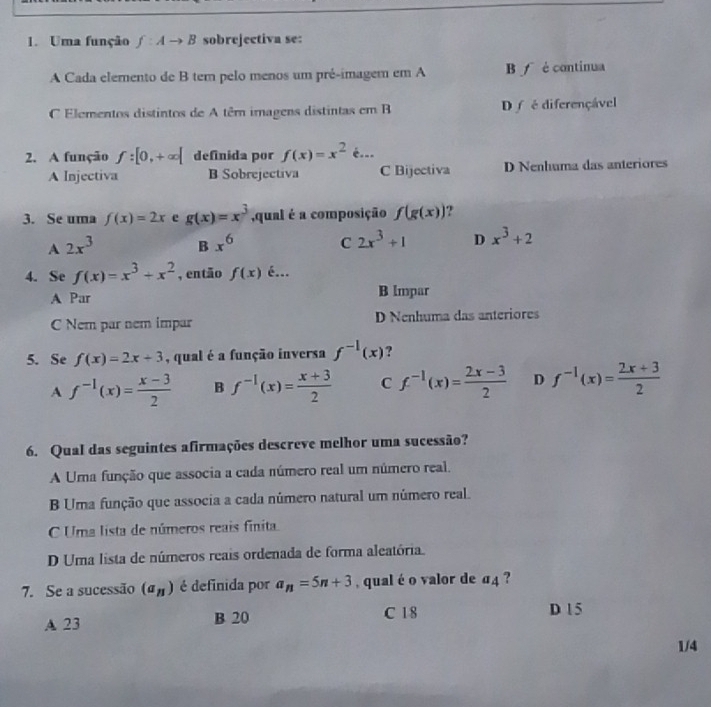 Uma função f:Ato B sobrejectiva se:
A Cada elemento de B ter pelo menos um pré-imagem em A B f é continua
C Elementos distintos de A têm imagens distintas em B D f é diferençável
2. A função f:[0,+∈fty [ definida por f(x)=x^2epsilon ...
A Injectiva B Sobrejectiva C Bijectiva D Nenhuma das anteriores
3. Se uma f(x)=2x e g(x)=x^3 ,qual é a composição f(g(x)) ?
A 2x^3 B x^6 C 2x^3+1 D x^3+2
4. Se f(x)=x^3+x^2 , então f(x) é...
A Par B lmpar
C Nem par nem impar D Nenhuma das anteriores
5. Se f(x)=2x+3 , qual é a função inversa f^(-1)(x) ?
A f^(-1)(x)= (x-3)/2  B f^(-1)(x)= (x+3)/2  C f^(-1)(x)= (2x-3)/2  D f^(-1)(x)= (2x+3)/2 
6. Qual das seguintes afirmações descreve melhor uma sucessão?
A Uma função que associa a cada número real um número real.
B Uma função que associa a cada número natural um número real.
C Uma lista de números reais finita
D Uma lista de números reais ordenada de forma aleatória.
7. Se a sucessão (a_n) é definida por a_n=5n+3 , qual é o valor de a_4 ?
A 23 B 20 C 18
D 1 5
1/4